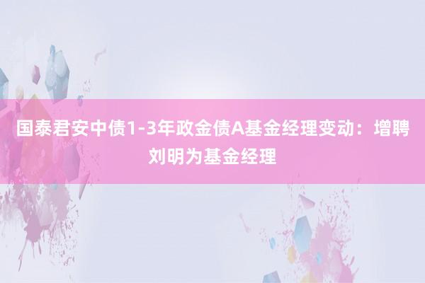 国泰君安中债1-3年政金债A基金经理变动：增聘刘明为基金经理