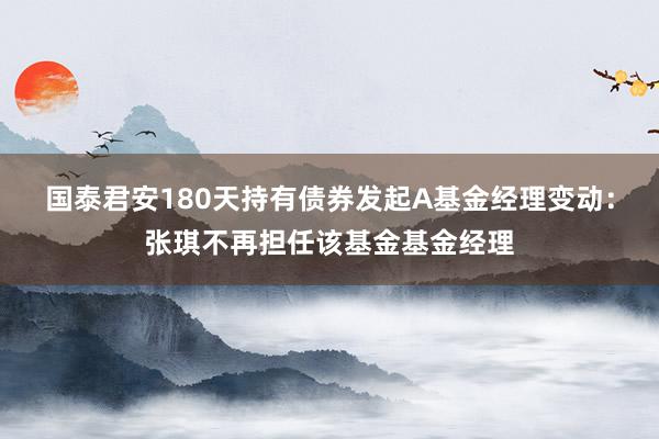 国泰君安180天持有债券发起A基金经理变动：张琪不再担任该基金基金经理