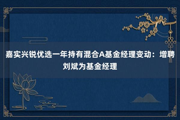 嘉实兴锐优选一年持有混合A基金经理变动：增聘刘斌为基金经理