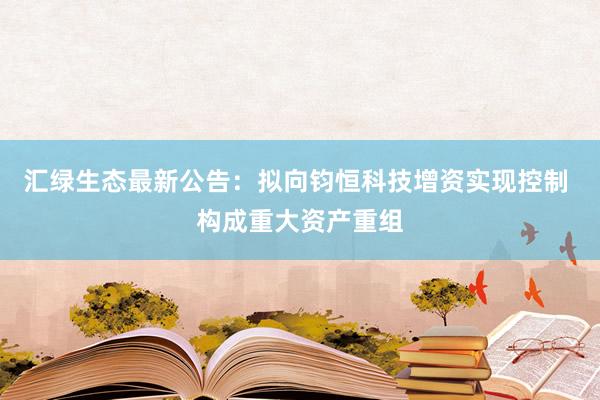 汇绿生态最新公告：拟向钧恒科技增资实现控制 构成重大资产重组