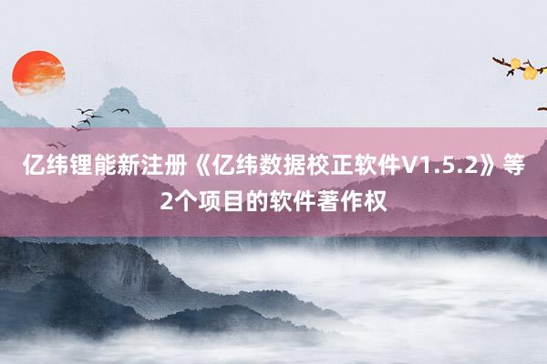 亿纬锂能新注册《亿纬数据校正软件V1.5.2》等2个项目的软件著作权