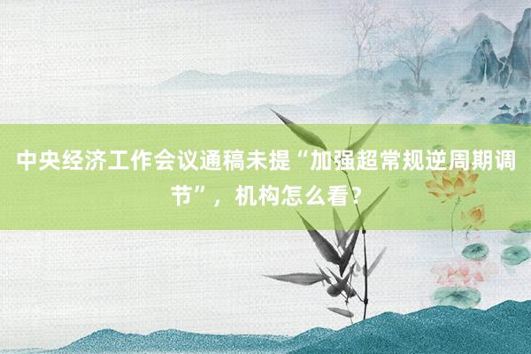 中央经济工作会议通稿未提“加强超常规逆周期调节”，机构怎么看？