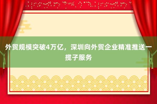 外贸规模突破4万亿，深圳向外贸企业精准推送一揽子服务