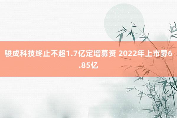 骏成科技终止不超1.7亿定增募资 2022年上市募6.85亿