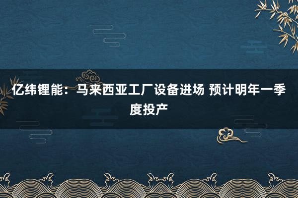 亿纬锂能：马来西亚工厂设备进场 预计明年一季度投产