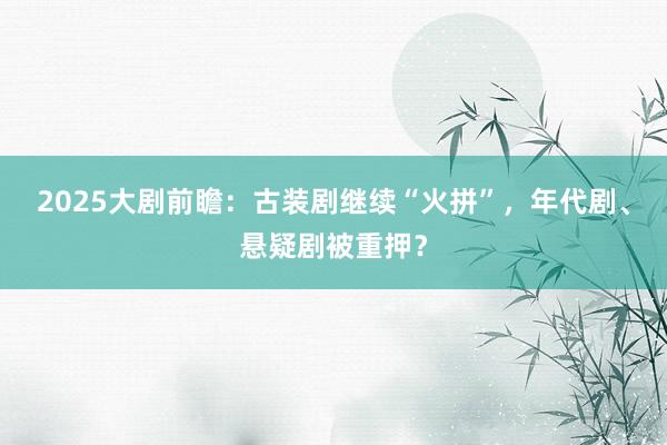 2025大剧前瞻：古装剧继续“火拼”，年代剧、悬疑剧被重押？