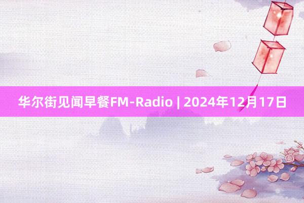 华尔街见闻早餐FM-Radio | 2024年12月17日