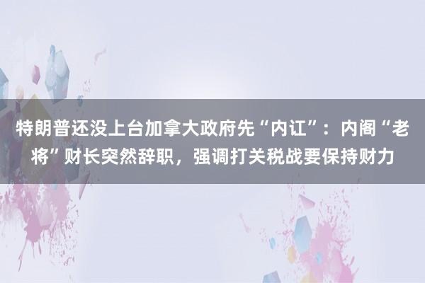 特朗普还没上台加拿大政府先“内讧”：内阁“老将”财长突然辞职，强调打关税战要保持财力