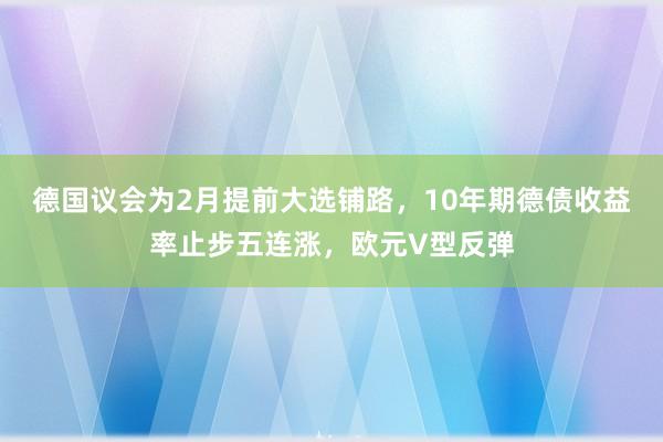 德国议会为2月提前大选铺路，10年期德债收益率止步五连涨，欧元V型反弹