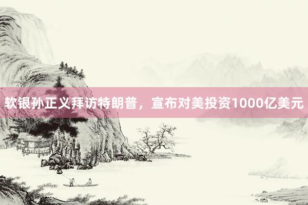 软银孙正义拜访特朗普，宣布对美投资1000亿美元