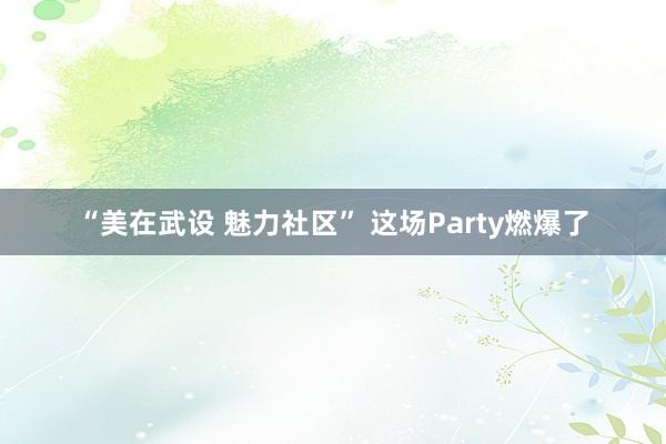 “美在武设 魅力社区” 这场Party燃爆了