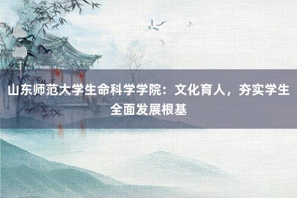 山东师范大学生命科学学院：文化育人，夯实学生全面发展根基