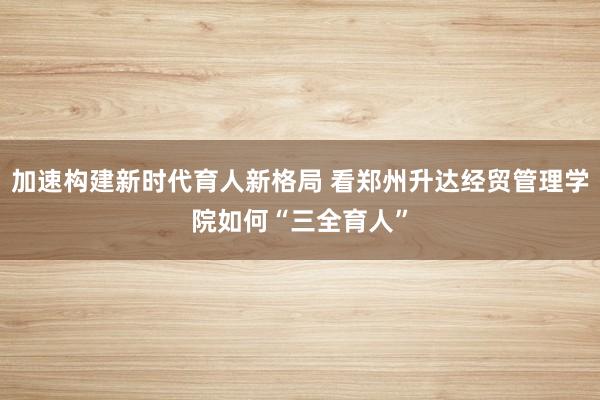 加速构建新时代育人新格局 看郑州升达经贸管理学院如何“三全育人”