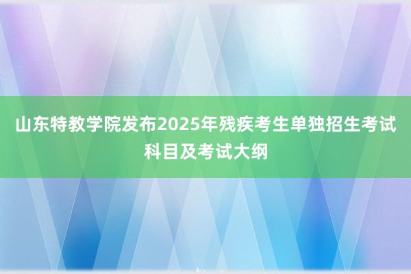 山东特教学院发布2025年残疾考生单独招生考试科目及考试大纲