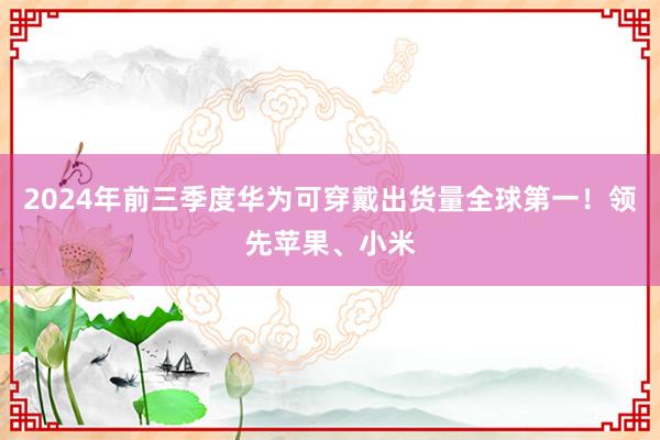 2024年前三季度华为可穿戴出货量全球第一！领先苹果、小米