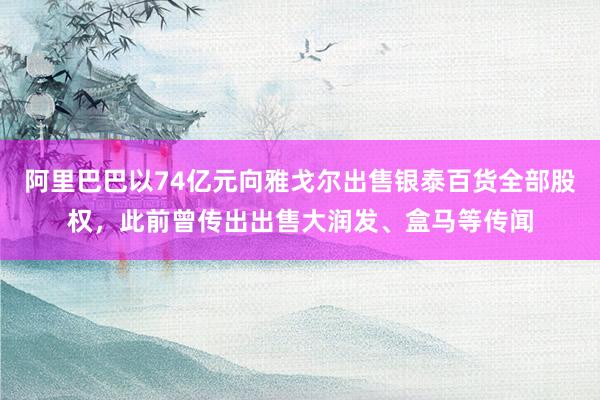 阿里巴巴以74亿元向雅戈尔出售银泰百货全部股权，此前曾传出出售大润发、盒马等传闻