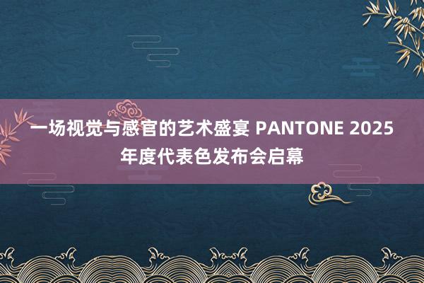 一场视觉与感官的艺术盛宴 PANTONE 2025年度代表色发布会启幕