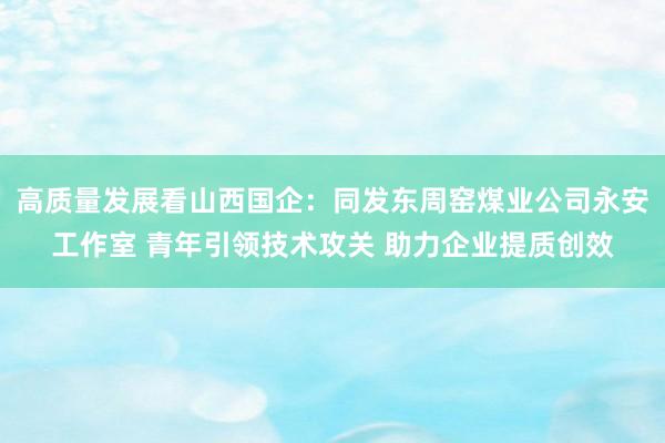 高质量发展看山西国企：同发东周窑煤业公司永安工作室 青年引领技术攻关 助力企业提质创效