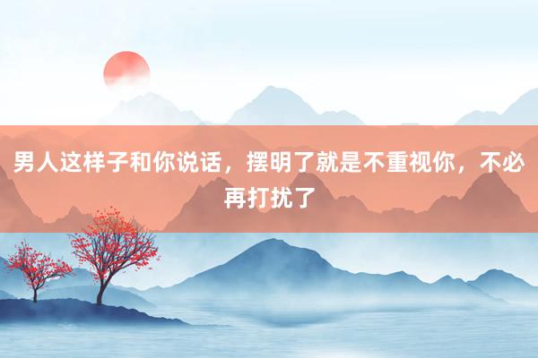 男人这样子和你说话，摆明了就是不重视你，不必再打扰了