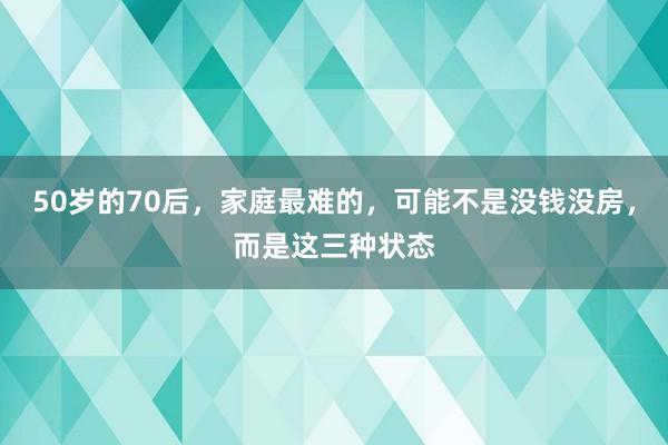 50岁的70后，家庭最难的，可能不是没钱没房，而是这三种状态