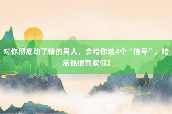 对你彻底动了情的男人，会给你这4个“信号”，暗示他很喜欢你！