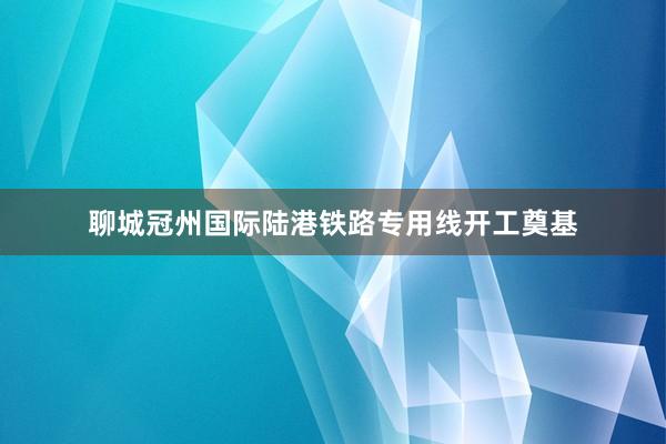 聊城冠州国际陆港铁路专用线开工奠基