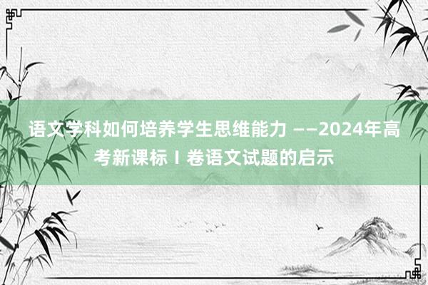 语文学科如何培养学生思维能力 ——2024年高考新课标Ⅰ卷语文试题的启示