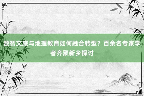 数智文旅与地理教育如何融合转型？百余名专家学者齐聚新乡探讨