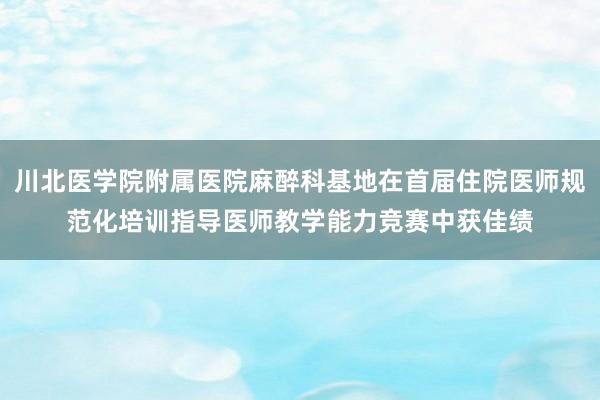 川北医学院附属医院麻醉科基地在首届住院医师规范化培训指导医师教学能力竞赛中获佳绩