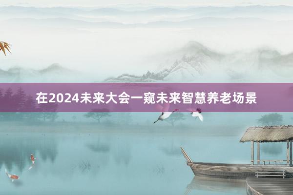 在2024未来大会一窥未来智慧养老场景