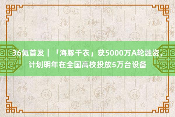 36氪首发｜「海豚干衣」获5000万A轮融资，计划明年在全国高校投放5万台设备