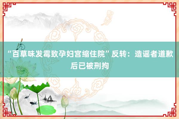 “百草味发霉致孕妇宫缩住院”反转：造谣者道歉后已被刑拘