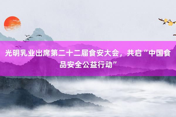 光明乳业出席第二十二届食安大会，共启“中国食品安全公益行动”