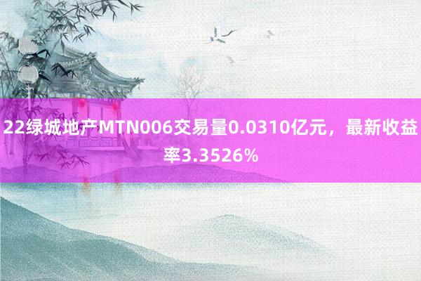 22绿城地产MTN006交易量0.0310亿元，最新收益率3.3526%