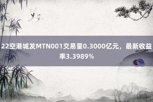 22空港城发MTN001交易量0.3000亿元，最新收益率3.3989%