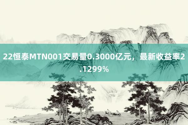 22恒泰MTN001交易量0.3000亿元，最新收益率2.1299%