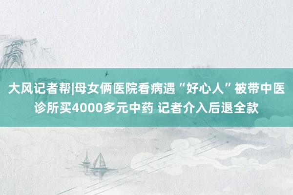 大风记者帮|母女俩医院看病遇“好心人”被带中医诊所买4000多元中药 记者介入后退全款