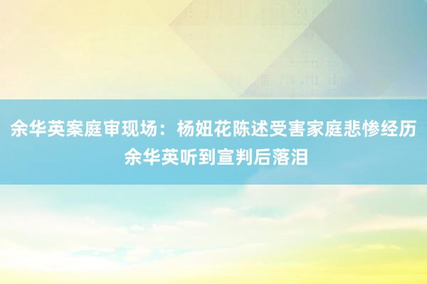 余华英案庭审现场：杨妞花陈述受害家庭悲惨经历 余华英听到宣判后落泪