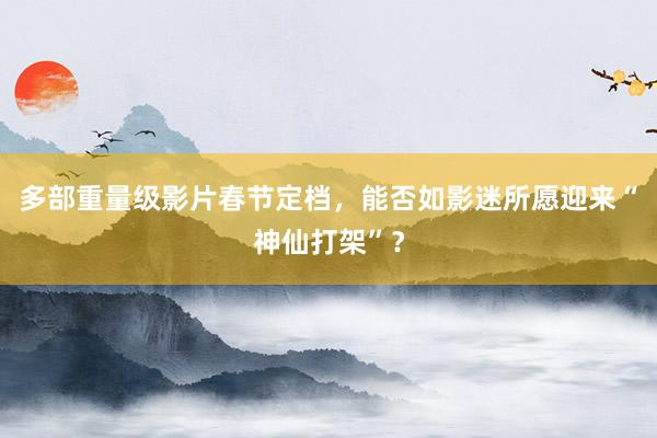 多部重量级影片春节定档，能否如影迷所愿迎来“神仙打架”？