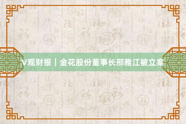 V观财报｜金花股份董事长邢雅江被立案