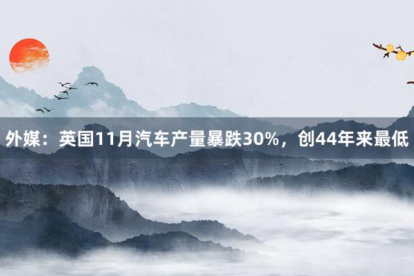 外媒：英国11月汽车产量暴跌30%，创44年来最低