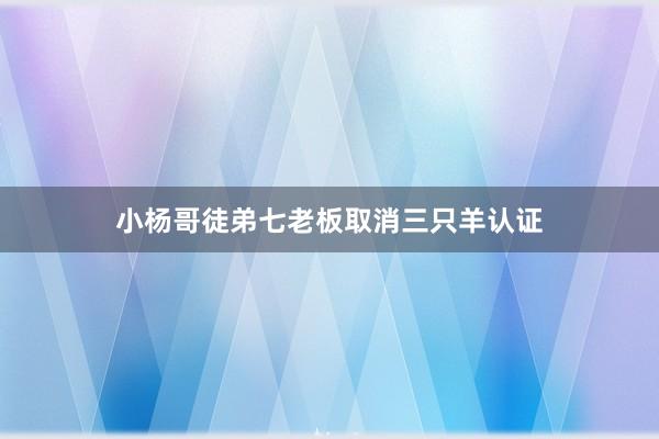 小杨哥徒弟七老板取消三只羊认证