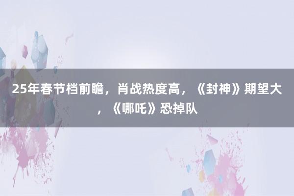 25年春节档前瞻，肖战热度高，《封神》期望大，《哪吒》恐掉队