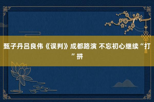 甄子丹吕良伟《误判》成都路演 不忘初心继续“打”拼